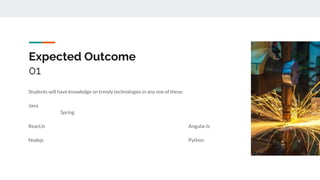 Expected Outcome
01
Students will have knowledge on trendy technologies in any one of these:
Java
Spring
ReactJs AngularJs
Nodejs Python
 