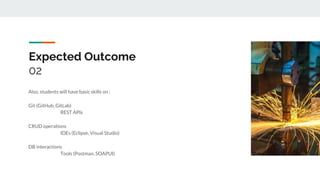 Expected Outcome
02
Also, students will have basic skills on :
Git (GitHub, GitLab)
REST APIs
CRUD operations
IDEs (Eclipse, Visual Studio)
DB interactions
Tools (Postman, SOAPUI)
 