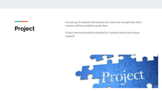 Project
Each group (5 students) will be given one industrial-strength task and 2
mentors will be provided to guide them.
Project mentorship will be extended for 3 months (online and remote
support)
 