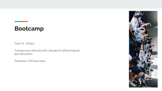 Bootcamp
Total: 14 - 18 days
Training: every other day with 1 day gap for self learning and
peer discussions.
Total hours: 145 hours (max)
 