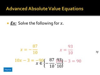  Ex: Solve the following for 𝑥.
2
2
3
𝑥 −
1
5
+ 1 = 13
Don’t freak out at the fractions! Just
do what you know how to do first!
Get the absolute value expression by
itself first!
−1 +1
2
2
3
𝑥 −
1
5
= 12
−1
2 2
2
3
𝑥 −
1
5
= 6
Let’s get rid of all of
the fractions at once!
We do this by multiplying both sides of
the equations by the smallest number
three an five (the denominators) have in
common.
2
3
𝑥 −
1
5
= −6
2
3
𝑥 −
1
5
= 6
Since 3, and 5 have nothing in common we multiply both equations by 15!
15( ) 15( )( )15 ( )15
30
3
𝑥 −
15
5
= −90
30
3
𝑥 −
15
5
= 90
10𝑥 − 3 = 9010𝑥 − 3 = −90
𝑥 = −
87
10
𝑥 =
93
10
𝑥 ∈ −
87
10
,
93
10
Home
 