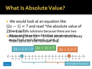  We would look at an equation like
2𝑥 − 1 = 7 and read “the absolute value of
2𝑥 − 1 is 7.”
 Meaning that 2𝑥 − 1 lives seven units away
from zero on the number line.
2𝑥 − 1 = 7 2𝑥 − 1 = 72𝑥 − 1 = −7
There are two solutions because there are two
places on the number line that are seven units
away from zero! Namely, 7 and -7!
Home Solving Basic Equations
 