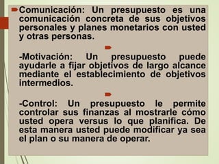 Comunicación: Un presupuesto es una
comunicación concreta de sus objetivos
personales y planes monetarios con usted
y otras personas.

-Motivación: Un presupuesto puede
ayudarle a fijar objetivos de largo alcance
mediante el establecimiento de objetivos
intermedios.

-Control: Un presupuesto le permite
controlar sus finanzas al mostrarle cómo
usted opera versus lo que planifica. De
esta manera usted puede modificar ya sea
el plan o su manera de operar.
 