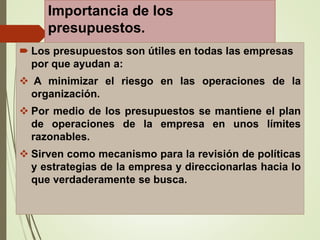 Importancia de los
presupuestos.
 Los presupuestos son útiles en todas las empresas
por que ayudan a:
 A minimizar el riesgo en las operaciones de la
organización.
 Por medio de los presupuestos se mantiene el plan
de operaciones de la empresa en unos límites
razonables.
 Sirven como mecanismo para la revisión de políticas
y estrategias de la empresa y direccionarlas hacia lo
que verdaderamente se busca.
 