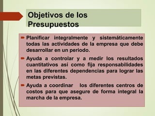 Objetivos de los
Presupuestos
 Planificar integralmente y sistemáticamente
todas las actividades de la empresa que debe
desarrollar en un periodo.
 Ayuda a controlar y a medir los resultados
cuantitativos así como fija responsabilidades
en las diferentes dependencias para lograr las
metas previstas.
 Ayuda a coordinar los diferentes centros de
costos para que asegure de forma integral la
marcha de la empresa.
 