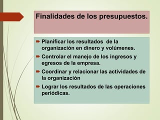 Finalidades de los presupuestos.
 Planificar los resultados de la
organización en dinero y volúmenes.
 Controlar el manejo de los ingresos y
egresos de la empresa.
 Coordinar y relacionar las actividades de
la organización
 Lograr los resultados de las operaciones
periódicas.
 