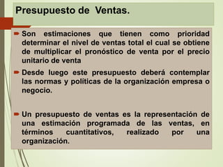 Presupuesto de Ventas.
 Son estimaciones que tienen como prioridad
determinar el nivel de ventas total el cual se obtiene
de multiplicar el pronóstico de venta por el precio
unitario de venta
 Desde luego este presupuesto deberá contemplar
las normas y políticas de la organización empresa o
negocio.
 Un presupuesto de ventas es la representación de
una estimación programada de las ventas, en
términos cuantitativos, realizado por una
organización.
 