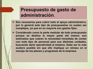 Presupuesto de gasto de
administración.
 Son necesarios para cubrir todo el apoyo administrativo,
por lo general este tipo de presupuestos no suelen ser
complejos, ya que en su mayoría son gastos fijos.
 Considerado como la parte medular de todo presupuesto
porque se destina la mayor parte del mismo; son
estimados que cubren la necesidad inmediata de contar
con todo tipo de personal para sus distintas unidades,
buscando darle operatividad al sistema. Debe ser lo más
austero posible sin que ello implique un retraso en el
manejo de los planes y programas de la empresa.
 