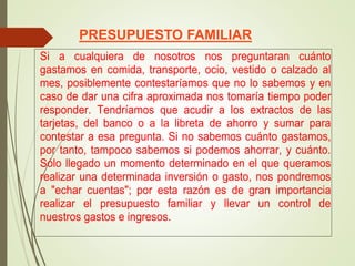 PRESUPUESTO FAMILIAR
Si a cualquiera de nosotros nos preguntaran cuánto
gastamos en comida, transporte, ocio, vestido o calzado al
mes, posiblemente contestaríamos que no lo sabemos y en
caso de dar una cifra aproximada nos tomaría tiempo poder
responder. Tendríamos que acudir a los extractos de las
tarjetas, del banco o a la libreta de ahorro y sumar para
contestar a esa pregunta. Si no sabemos cuánto gastamos,
por tanto, tampoco sabemos si podemos ahorrar, y cuánto.
Sólo llegado un momento determinado en el que queramos
realizar una determinada inversión o gasto, nos pondremos
a "echar cuentas"; por esta razón es de gran importancia
realizar el presupuesto familiar y llevar un control de
nuestros gastos e ingresos.
 