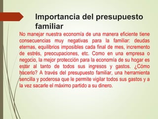 Importancia del presupuesto
familiar
No manejar nuestra economía de una manera eficiente tiene
consecuencias muy negativas para la familiar: deudas
eternas, equilibrios imposibles cada final de mes, incremento
de estrés, preocupaciones, etc. Como en una empresa o
negocio, la mejor protección para la economía de su hogar es
estar al tanto de todos sus ingresos y gastos. ¿Cómo
hacerlo? A través del presupuesto familiar, una herramienta
sencilla y poderosa que le permite vigilar todos sus gastos y a
la vez sacarle el máximo partido a su dinero.
 