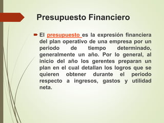 Presupuesto Financiero
 El presupuesto es la expresión financiera
del plan operativo de una empresa por un
periodo de tiempo determinado,
generalmente un año. Por lo general, al
inicio del año los gerentes preparan un
plan en el cual detallan los logros que se
quieren obtener durante el periodo
respecto a ingresos, gastos y utilidad
neta.
 