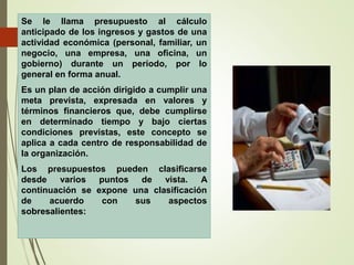 Se le llama presupuesto al cálculo
anticipado de los ingresos y gastos de una
actividad económica (personal, familiar, un
negocio, una empresa, una oficina, un
gobierno) durante un período, por lo
general en forma anual.
Es un plan de acción dirigido a cumplir una
meta prevista, expresada en valores y
términos financieros que, debe cumplirse
en determinado tiempo y bajo ciertas
condiciones previstas, este concepto se
aplica a cada centro de responsabilidad de
la organización.
Los presupuestos pueden clasificarse
desde varios puntos de vista. A
continuación se expone una clasificación
de acuerdo con sus aspectos
sobresalientes:
 