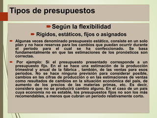 Tipos de presupuestos
Según la flexibilidad
 Rígidos, estáticos, fijos o asignados
 Algunas veces denominado presupuesto estático, consiste en un solo
plan y no hace reservas para los cambios que puedan ocurrir durante
el período para el cual se ha confeccionado. Se basa
fundamentalmente en que las estimaciones de los pronósticos son
correctas.
 Por ejemplo: Si el presupuesto presentado corresponde a un
presupuesto fijo. En el se hace una estimación de la producción
trimestral y anual de la fábrica , también, de las ventas para esos
períodos. No se hace ninguna previsión para considerar posible,
cambios en las cifras de producción o en las estimaciones de ventas
como resultados de cambios en la situación económica del país, de
aumento de los precios de las materias primas, etc. Es decir,
considera que no se producirá cambio alguno. En el caso de un país
cuya economía no es estable, los presupuestos fijos no son los más
recomendables, a menos que cubran un período relativamente corto.
 