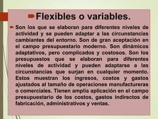 Flexibles o variables.
 Son los que se elaboran para diferentes niveles de
actividad y se pueden adaptar a las circunstancias
cambiantes del entorno. Son de gran aceptación en
el campo presupuestario moderno. Son dinámicos
adaptativos, pero complicados y costosos. Son los
presupuestos que se elaboran para diferentes
niveles de actividad y pueden adaptarse a las
circunstancias que surjan en cualquier momento.
Estos muestran los ingresos, costos y gastos
ajustados al tamaño de operaciones manufactureras
o comerciales. Tienen amplia aplicación en el campo
presupuestario de los costos, gastos indirectos de
fabricación, administrativos y ventas.
 