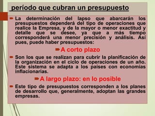 período que cubran un presupuesto
 La determinación del lapso que abarcarán los
presupuestos dependerá del tipo de operaciones que
realice la Empresa, y de la mayor o menor exactitud y
detalle que se desee, ya que a más tiempo
corresponderá una menor precisión y análisis. Así
pues, puede haber presupuestos:
A corto plazo
 Son los que se realizan para cubrir la planificación de
la organización en el ciclo de operaciones de un año.
Este sistema se adapta a los países con economías
inflacionarias.
A largo plazo: en lo posible
 Este tipo de presupuestos corresponden a los planes
de desarrollo que, generalmente, adoptan las grandes
empresas.
 
