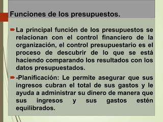 Funciones de los presupuestos.
La principal función de los presupuestos se
relacionan con el control financiero de la
organización, el control presupuestario es el
proceso de descubrir de lo que se está
haciendo comparando los resultados con los
datos presupuestados.
-Planificación: Le permite asegurar que sus
ingresos cubran el total de sus gastos y le
ayuda a administrar su dinero de manera que
sus ingresos y sus gastos estén
equilibrados.
 