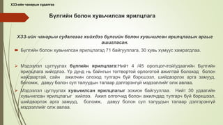 Бүлгийн болон хувьчилсан ярилцлага
ХЗЗ-ийн чанарын судалгааг хийхдээ бүлгийн болон хувьчилсан ярилцлагын аргыг
ашигласан.
 Бүлгийн болон хувьчилсан ярилцлагад 71 байгууллага, 30 хувь хүмүүс хамрагдлаа.
 Мэдээлэл цуглуулах бүлгийн ярилцлага:Нийт 4 /45 оролцогчтой/удаагийн Бүлгийн
ярилцлага хийгдлээ. Үр дүнд нь байнгын тогтвортой орлоготой ажилтай болоход болон
найдвартай, сайн ажилчин олоход тулгарч буй бэрхшээл, шийдвэрлэх арга замууд,
боломж, давуу болон сул талуудын талаар дэлгэрэнгүй мэдээллийг олж авлаа.
 Мэдээлэл цуглуулах хувьчилсан ярилцлагыг зохион байгууллаа. Нийт 30 удаагийн
хувьчилсан ярилцлагыг хийлээ. Ажил олгогчид болон ажилчдад тулгарч буй бэрхшээл,
шийдвэрлэх арга замууд, боломж, давуу болон сул талуудын талаар дэлгэрэнгүй
мэдээллийг олж авлаа.
ХЗЗ-ийн чанарын судалгаа
 