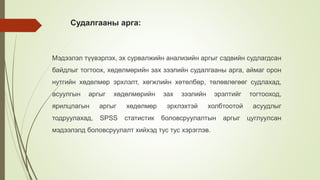 Судалгааны арга:
Мэдээлэл түүвэрлэх, эх сурвалжийн анализийн аргыг сэдвийн судлагдсан
байдлыг тогтоох, хөдөлмөрийн зах зээлийн судалгааны арга, аймаг орон
нутгийн хөдөлмөр эрхлэлт, хөгжлийн хөтөлбөр, төлөвлөгөөг судлахад,
асуулгын аргыг хөдөлмөрийн зах зээлийн эрэлтийг тогтооход,
ярилцлагын аргыг хөдөлмөр эрхлэхтэй холбтоотой асуудлыг
тодруулахад, SPSS статистик боловсруулалтын аргыг цуглуулсан
мэдээлэлд боловсруулалт хийхэд тус тус хэрэглэв.
 