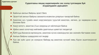 Судалгааны явцад хөдөлмөрийн зах зээлд тулгамдаж буй
асуудлуудаас дурьдвал:
 Байнгын ажлын байрны эрэлт бага
 Эрэлттэй ажлын байрны захиалга ихэвчлэн улирлын чанартай байна
 Ажиллах хүч тухайн ажил мэргэжилдээ тууштай ажиллах, хөгжих, ур чадвараа өсгөх
боломж бага
 Ажил олгогч, ажилтан 2-ын хооронд үл ойлголцол байна
 Ихэнх ажил олгогчид нийгмийн даатгалын шимтгэл төлдөггүй
 ААН-үүд бизнесээ өргөжүүлж, ажиллах хүчээ нэмэгдүүлэх зах зээлийн багтаамж хомс
 Ажлын байрны шаардлага хэт өндөр
 Хүн ам зүйн цонх үе нээгдсэн байхад ид ажиллах хүчний нөөц бүрэн ашиглагдахгүй
байна.
Судалгааны дүгнэлт
 
