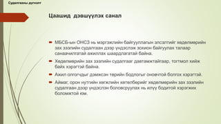 Цаашид дэвшүүлэх санал
 МБСБ-ын ОНСЗ нь мэргэжлийн байгууллагын элсэлтийг хөдөлмөрийн
зах зээлийн судалгаан дээр үндэслэж зохион байгуулах талаар
санаачилгатай ажиллах шаардлагатай байна.
 Хөдөлмөрийн зах зээлийн судалгааг давтамжтайгаар, тогтмол хийж
байх хэрэгтэй байна.
 Ажил олгогчдыг дэмжсэн төрийн бодлогыг оновчтой болгох хэрэгтэй.
 Аймаг, орон нутгийн хөгжлийн хөтөлбөрийг хөдөлмөрийн зах зээлийн
судалгаан дээр үндэслэн боловсруулах нь илүү бодитой хэрэгжих
боломжтой юм.
Судалгааны дүгнэлт
 