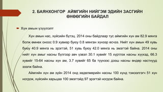 2. БАЯНХОНГОР АЙМГИЙН НИЙГЭМ ЭДИЙН ЗАСГИЙН
ӨНӨӨГИЙН БАЙДАЛ
 Хүн амын үзүүлэлт
Хүн амын нас, хүйсийн бүтэц. 2014 оны байдлаар тус аймгийн хүн ам 82.9 мянга
болж өмнөх оноос 0.9 хувиар буюу 0.8 мянган хүнээр өсчээ. Нийт хүн амын 49 хувь
буюу 40.9 мянга нь эрэгтэй, 51 хувь буюу 42.0 мянга нь эмэгтэй байна. 2014 оны
нийт хүн амыг насны бүлгээр авч үзвэл 30.1 хувийг 15 хүртлэх насны хүүхэд, 66.3
хувийг 15-64 насны хүн ам, 3.7 хувийг 65 ба түүнээс дээш насны өндөр настнууд
эзэлж байна.
Аймгийн хүн ам зүйн 2014 онд хөдөлмөрийн насны 100 хүнд тэжээлгэгч 51 хүн
ногдож, хүйсийн харьцаа 100 эмэгтэйд 97 эрэгтэй ногдож байна.
 