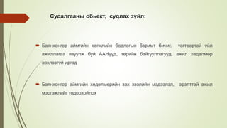Судалгааны обьект, судлах зүйл:
 Баянхонгор аймгийн хөгжлийн бодлогын баримт бичиг, тогтвортой үйл
ажиллагаа явуулж буй ААНүүд, төрийн байгууллагууд, ажил хөдөлмөр
эрхлээгүй иргэд
 Баянхонгор аймгийн хөдөлмөрийн зах зээлийн мэдээлэл, эрэлттэй ажил
мэргэжлийг тодорхойлох
 