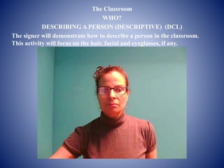 The Classroom 
WHO? 
DESCRIBING A PERSON (DESCRIPTIVE) (DCL) 
The signer will demonstrate how to describe a person in the classroom. 
This activity will focus on the hair, facial and eyeglasses, if any. 
 