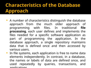 Characteristics of the Database
Approach
 A number of characteristics distinguish the database
approach from the much older approach of
programming with files. In traditional file
processing, each user defines and implements the
files needed for a specific software application as
part of programming the application. In the
database approach, a single repository maintains
data that is defined once and then accessed by
various users.
 In file systems, each application is free to name data
elements independently. In contrast, in a database,
the names or labels of data are defined once, and
used repeatedly by queries, transactions, and
 