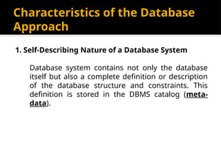 Characteristics of the Database
Approach
1. Self-Describing Nature of a Database System
Database system contains not only the database
itself but also a complete definition or description
of the database structure and constraints. This
definition is stored in the DBMS catalog (meta-
data).
 