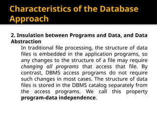 Characteristics of the Database
Approach
2. Insulation between Programs and Data, and Data
Abstraction
In traditional file processing, the structure of data
files is embedded in the application programs, so
any changes to the structure of a file may require
changing all programs that access that file. By
contrast, DBMS access programs do not require
such changes in most cases. The structure of data
files is stored in the DBMS catalog separately from
the access programs. We call this property
program-data independence.
 