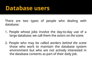 Database users
There are two types of people who dealing with
database:
1. People whose jobs involve the day-to-day use of a
large database; we call them the actors on the scene.
2. People who may be called workers behind the scene
those who work to maintain the database system
environment but who are not actively interested in
the database contents as part of their daily job.
 