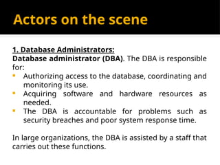 Actors on the scene
1. Database Administrators:
Database administrator (DBA). The DBA is responsible
for:
 Authorizing access to the database, coordinating and
monitoring its use.
 Acquiring software and hardware resources as
needed.
 The DBA is accountable for problems such as
security breaches and poor system response time.
In large organizations, the DBA is assisted by a staff that
carries out these functions.
 