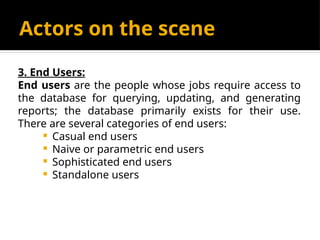 Actors on the scene
3. End Users:
End users are the people whose jobs require access to
the database for querying, updating, and generating
reports; the database primarily exists for their use.
There are several categories of end users:
 Casual end users
 Naive or parametric end users
 Sophisticated end users
 Standalone users
 