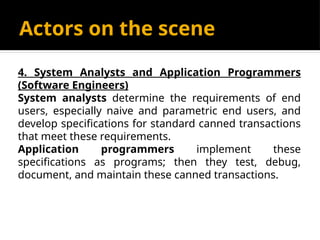 Actors on the scene
4. System Analysts and Application Programmers
(Software Engineers)
System analysts determine the requirements of end
users, especially naive and parametric end users, and
develop specifications for standard canned transactions
that meet these requirements.
Application programmers implement these
specifications as programs; then they test, debug,
document, and maintain these canned transactions.
 