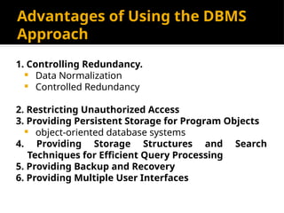 Advantages of Using the DBMS
Approach
1. Controlling Redundancy.
 Data Normalization
 Controlled Redundancy
2. Restricting Unauthorized Access
3. Providing Persistent Storage for Program Objects
 object-oriented database systems
4. Providing Storage Structures and Search
Techniques for Efficient Query Processing
5. Providing Backup and Recovery
6. Providing Multiple User Interfaces
 