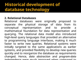 Historical development of
database technology
2. Relational Databases
Relational databases were originally proposed to
separate the physical storage of data from its
conceptual representation and to provide a
mathematical foundation for data representation and
querying. The relational data model also introduced
high-level query languages that provided an alternative
to programming language interfaces, making it much
faster to write new queries. Relational systems were
initially targeted to the same applications as earlier
systems, and provided flexibility to develop new queries
quickly and to reorganize the database as requirements
changed. Hence, data abstraction and program-data
 