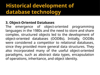 Historical development of
database technology
3. Object-Oriented Databases
The emergence of object-oriented programming
languages in the 1980s and the need to store and share
complex, structured objects led to the development of
object-oriented databases (OODBs). Initially, OODBs
were considered a competitor to relational databases,
since they provided more general data structures. They
also incorporated many of the useful object-oriented
paradigms, such as abstract data types, encapsulation
of operations, inheritance, and object identity.
 