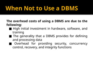 When Not to Use a DBMS
The overhead costs of using a DBMS are due to the
following:
■ High initial investment in hardware, software, and
training
■ The generality that a DBMS provides for defining
and processing data
■ Overhead for providing security, concurrency
control, recovery, and integrity functions
 