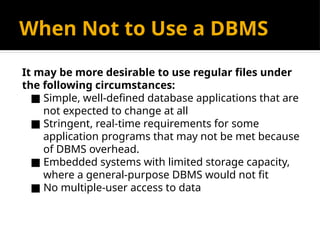 When Not to Use a DBMS
It may be more desirable to use regular files under
the following circumstances:
■ Simple, well-defined database applications that are
not expected to change at all
■ Stringent, real-time requirements for some
application programs that may not be met because
of DBMS overhead.
■ Embedded systems with limited storage capacity,
where a general-purpose DBMS would not fit
■ No multiple-user access to data
 