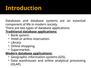 Introduction
Databases and database systems are an essential
component of life in modern society.
There are two types of database applications:
Traditional database applications:
• Bank system.
• Hotel or airline reservation.
• Library.
• Online shopping.
• Supermarket.
Modern database applications:
• Geographic information systems (GIS).
• Data warehouses and online analytical processing
(OLAP).
 