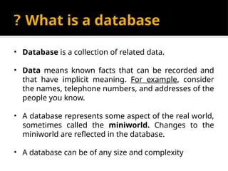 What is a database
?
• Database is a collection of related data.
• Data means known facts that can be recorded and
that have implicit meaning. For example, consider
the names, telephone numbers, and addresses of the
people you know.
• A database represents some aspect of the real world,
sometimes called the miniworld. Changes to the
miniworld are reflected in the database.
• A database can be of any size and complexity
 