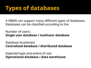 Types of databases
A DBMS can support many different types of databases.
Databases can be classified according to the:
Number of users:
Single user database / multiuser database
Database location(s):
Centralized database / distributed database
Expected type and extent of use:
Operational database / data warehouse
 