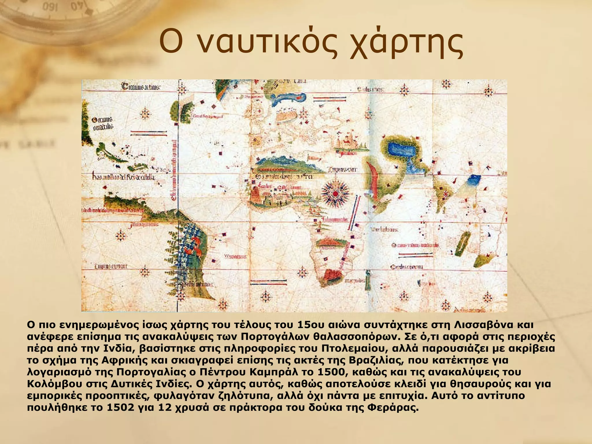 Ο ναυτικός χάρτης Ο   πιο ενημερωμένος ίσως χάρτης του τέλους του 15ου αιώνα συντάχτηκε στη Λισσαβόνα και ανέφερε επίσημα τις ανακαλύψεις των Πορτογάλων θαλασσοπόρων. Σε ό,τι αφορά στις περιοχές πέρα από την Ινδία, βασίστηκε στις πληροφορίες του Πτολεμαίου, αλλά παρουσιάζει με ακρίβεια το σχήμα της Αφρικής και σκιαγραφεί επίσης τις ακτές της Βραζιλίας, που κατέκτησε για λογαριασμό της Πορτογαλίας ο Πέντρου Καμπράλ το 1500, καθώς και τις ανακαλύψεις του Κολόμβου στις Δυτικές Ινδίες. Ο χάρτης αυτός, καθώς αποτελούσε κλειδί για θησαυρούς και για εμπορικές προοπτικές, φυλαγόταν ζηλότυπα, αλλά όχι πάντα με επιτυχία. Αυτό το αντίτυπο πουλήθηκε το 1502 για 12 χρυσά σε πράκτορα του δούκα της Φεράρας.   