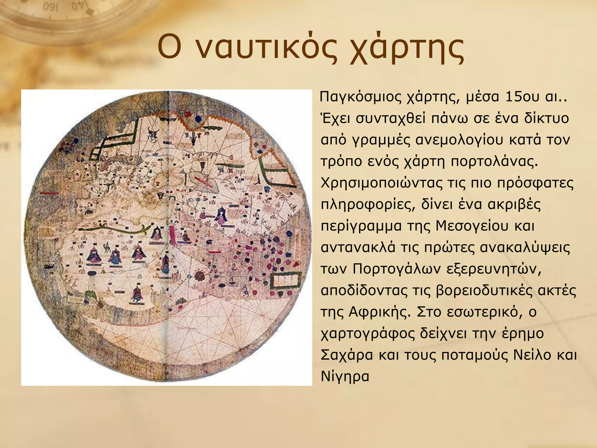 Παγκόσμιος χάρτης, μέσα 15ου αι.. Έχει συνταχθεί πάνω σε ένα δίκτυο από γραμμές ανεμολογίου κατά τον τρόπο ενός χάρτη πορτολάνας. Χρησιμοποιώντας τις πιο πρόσφατες πληροφορίες, δίνει ένα ακριβές περίγραμμα της Μεσογείου και αντανακλά τις πρώτες ανακαλύψεις των Πορτογάλων εξερευνητών, αποδίδοντας τις βορειοδυτικές ακτές της Αφρικής. Στο εσωτερικό, ο χαρτογράφος δείχνει την έρημο Σαχάρα και τους ποταμούς Νείλο και Νίγηρα Ο ναυτικός χάρτης 