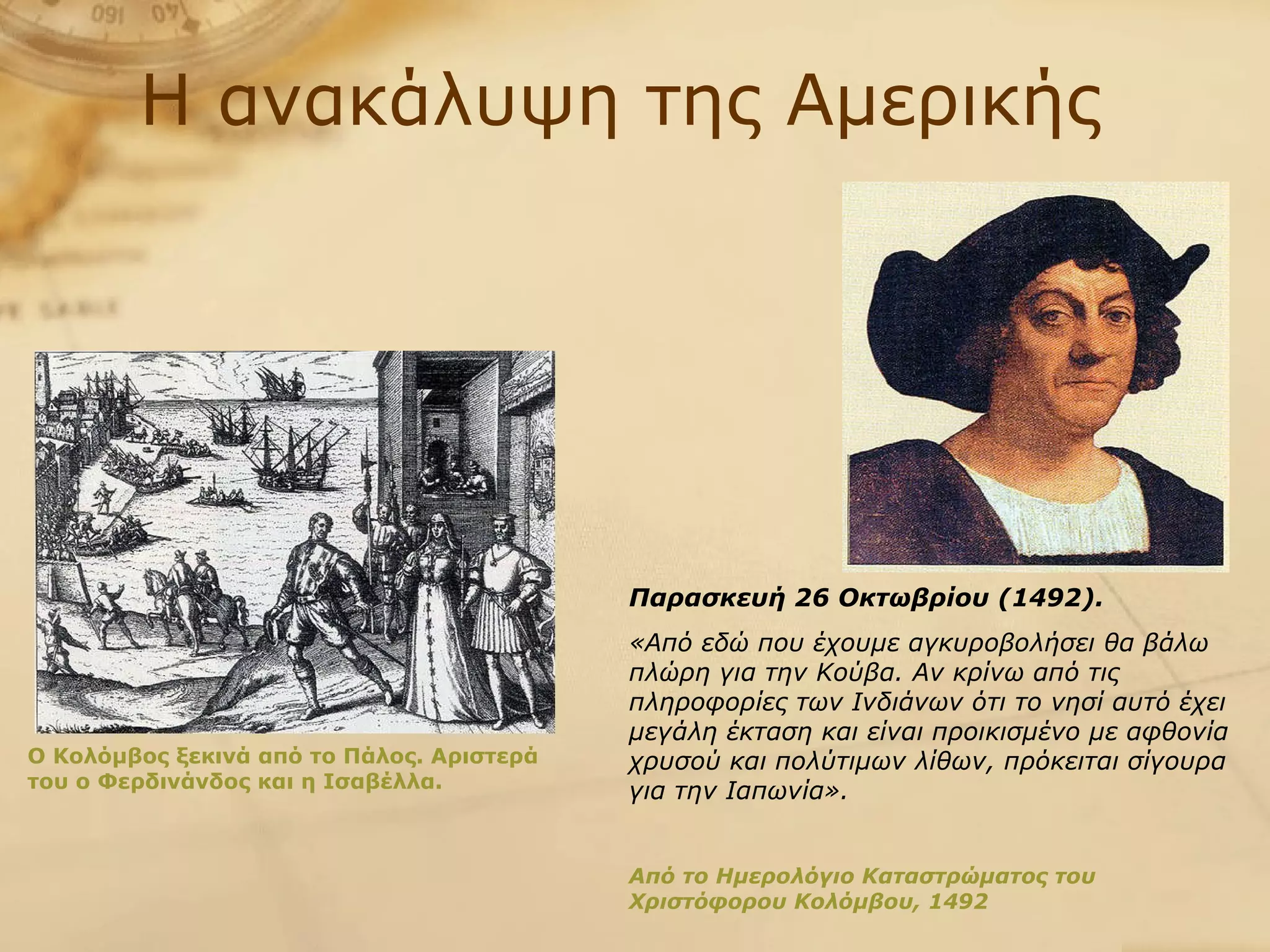 Η ανακάλυψη της Αμερικής Παρασκευή 26 Οκτωβρίου (1492). «Από εδώ που έχουμε αγκυροβολήσει θα βάλω πλώρη για την Κούβα. Αν κρίνω από τις πληροφορίες των Ινδιάνων ότι το νησί αυτό έχει μεγάλη έκταση και είναι προικισμένο με αφθονία χρυσού και πολύτιμων λίθων, πρόκειται σίγουρα για την Ιαπωνία». Από το Ημερολόγιο Καταστρώματος του Χριστόφορου Κολόμβου, 1492 Ο Κολόμβος ξεκινά από το Πάλος. Αριστερά του ο Φερδινάνδος και η Ισαβέλλα. 
