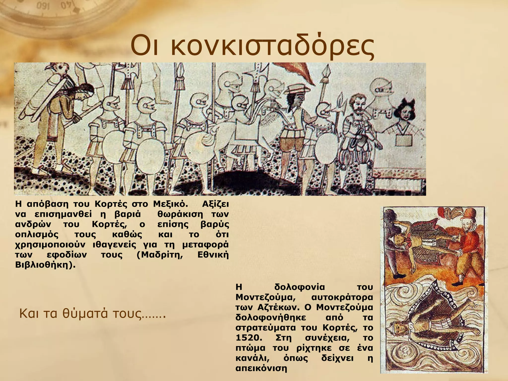 Οι κονκισταδόρες Η δολοφονία του Μοντεζούμα, αυτοκράτορα των Αζτέκων. Ο Μοντεζούμα δολοφονήθηκε από τα στρατεύματα του Κορτές, το 1520. Στη συνέχεια, το πτώμα του ρίχτηκε σε ένα κανάλι, όπως δείχνει η απεικόνιση Και τα θύματά τους……. Η απόβαση του Κορτές στο Μεξικό.  Αξίζει να επισημανθεί η βαριά  θωράκιση των ανδρών του Κορτές, ο επίσης βαρύς οπλισμός τους καθώς και το ότι χρησιμοποιούν ιθαγενείς για τη μεταφορά των εφοδίων τους (Μαδρίτη, Εθνική Βιβλιοθήκη).   