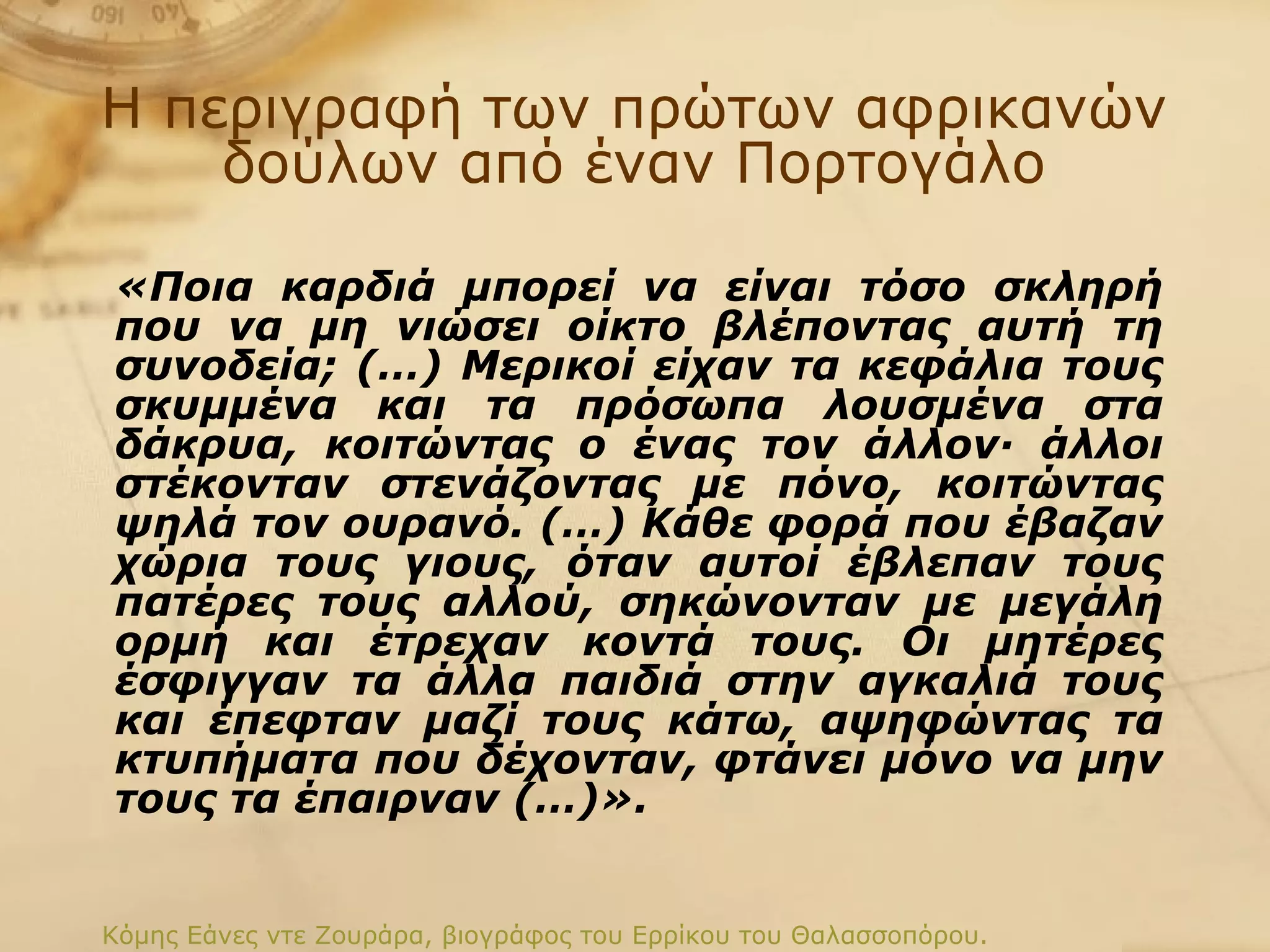 Η περιγραφή των πρώτων αφρικανών δούλων από έναν Πορτογάλο «Ποια καρδιά μπορεί να είναι τόσο σκληρή που να μη νιώσει οίκτο βλέποντας αυτή τη συνοδεία; (…) Μερικοί είχαν τα κεφάλια τους σκυμμένα και τα πρόσωπα λουσμένα στα δάκρυα, κοιτώντας ο ένας τον άλλον· άλλοι στέκονταν στενάζοντας με πόνο, κοιτώντας ψηλά τον ουρανό. (…) Κάθε φορά που έβαζαν χώρια τους γιους, όταν αυτοί έβλεπαν τους πατέρες τους αλλού, σηκώνονταν με μεγάλη ορμή και έτρεχαν κοντά τους. Οι μητέρες έσφιγγαν τα άλλα παιδιά στην αγκαλιά τους και έπεφταν μαζί τους κάτω, αψηφώντας τα κτυπήματα που δέχονταν, φτάνει μόνο να μην τους τα έπαιρναν (…)».   Κόμης Εάνες ντε Ζουράρα, βιογράφος του Ερρίκου του Θαλασσοπόρου.  