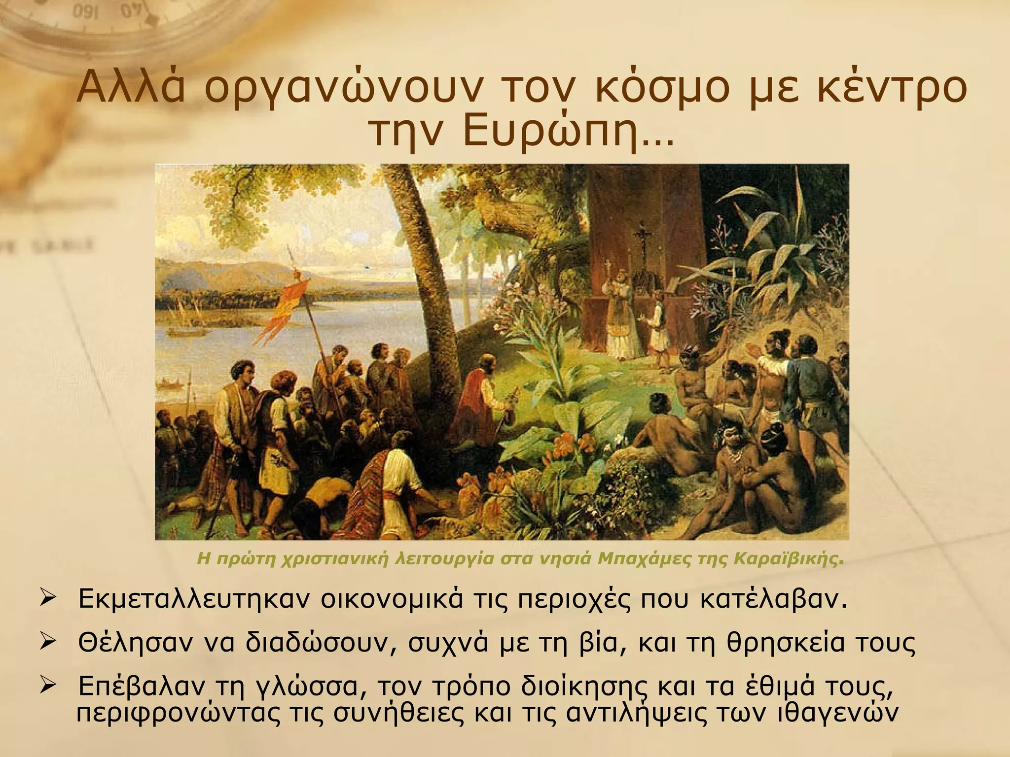 Αλλά οργανώνουν τον κόσμο με κέντρο την Ευρώπη… Η πρώτη χριστιανική λειτουργία στα νησιά Μπαχάμες της Καραϊβικής .   Εκμεταλλευτηκαν οικονομικά τις περιοχές που κατέλαβαν.  Θέλησαν να διαδώσουν, συχνά με τη βία, και τη θρησκεία τους Επέβαλαν τη γλώσσα, τον τρόπο διοίκησης και τα έθιμά τους,  περιφρονώντας τις συνήθειες και τις αντιλήψεις των ιθαγενών 