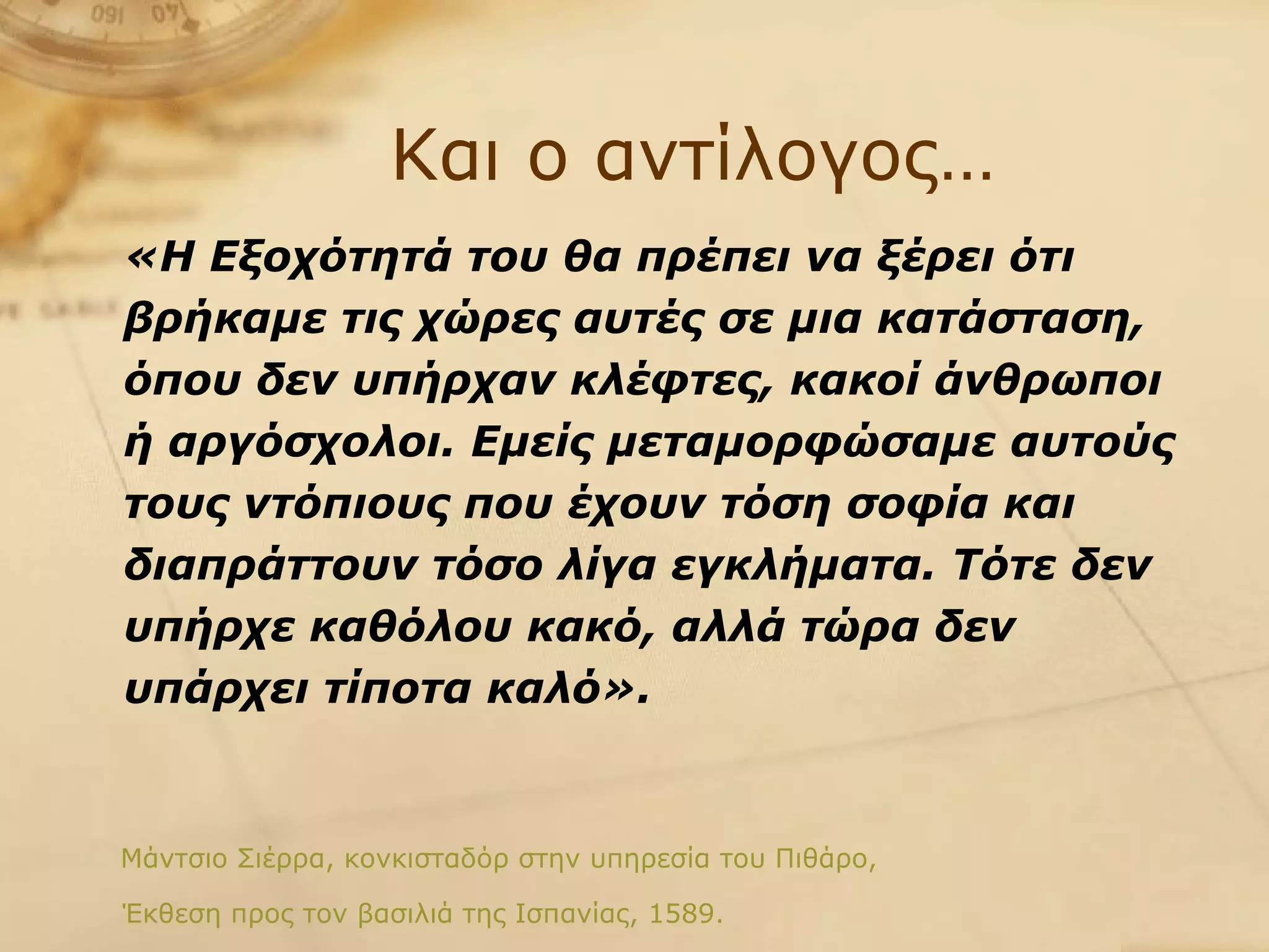Και ο αντίλογος… «Η Εξοχότητά του θα πρέπει να ξέρει ότι βρήκαμε τις χώρες αυτές σε μια κατάσταση, όπου δεν υπήρχαν κλέφτες, κακοί άνθρωποι ή αργόσχολοι. Εμείς μεταμορφώσαμε αυτούς τους ντόπιους που έχουν τόση σοφία και διαπράττουν τόσο λίγα εγκλήματα. Τότε δεν υπήρχε καθόλου κακό, αλλά τώρα δεν υπάρχει τίποτα καλό».   Μάντσιο Σιέρρα, κονκισταδόρ στην υπηρεσία του Πιθάρο,  Έκθεση προς τον βασιλιά της Ισπανίας, 1589. 