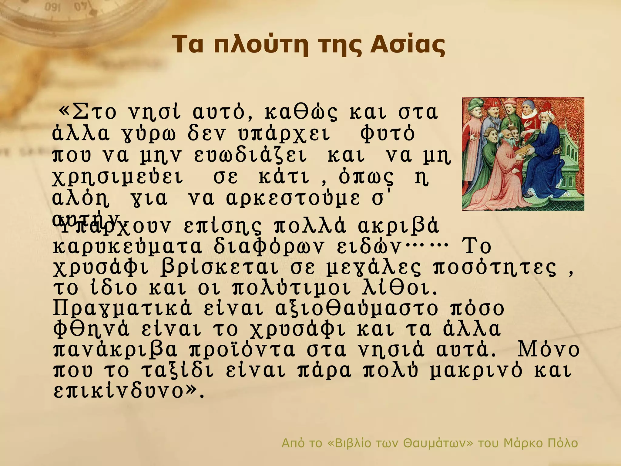 Τα πλούτη της Ασίας Υπάρχουν επίσης πολλά ακριβά καρυκεύματα διαφόρων ειδών… …  Το χρυσάφι βρίσκεται σε μεγάλες ποσότητες   ,  το ίδιο και οι πολύτιμοι λίθοι. Πραγματικά είναι αξιοθαύμαστο πόσο φθηνά είναι το χρυσάφι και τα άλλα πανάκριβα προϊόντα στα νησιά αυτά.  Μόνο που το ταξίδι είναι πάρα πολύ μακρινό και επικίνδυνο». Από το «Βιβλίο των Θαυμάτων» του Μάρκο Πόλο «Στο νησί αυτό, καθώς και στα άλλα γύρω δεν υπάρχει  φυτό  που να μην ευωδιάζει  και  να μη χρησιμεύει  σε  κάτι   , όπως   η  αλόη  για  να αρκεστούμε σ΄ αυτήν.   